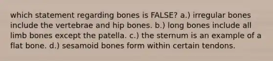 which statement regarding bones is FALSE? a.) irregular bones include the vertebrae and hip bones. b.) long bones include all limb bones except the patella. c.) the sternum is an example of a flat bone. d.) sesamoid bones form within certain tendons.