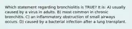 Which statement regarding bronchiolitis is TRUE? It is: A) usually caused by a virus in adults. B) most common in chronic bronchitis. C) an inflammatory obstruction of small airways occurs. D) caused by a bacterial infection after a lung transplant.