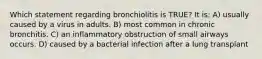 Which statement regarding bronchiolitis is TRUE? It is: A) usually caused by a virus in adults. B) most common in chronic bronchitis. C) an inflammatory obstruction of small airways occurs. D) caused by a bacterial infection after a lung transplant