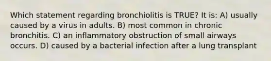 Which statement regarding bronchiolitis is TRUE? It is: A) usually caused by a virus in adults. B) most common in chronic bronchitis. C) an inflammatory obstruction of small airways occurs. D) caused by a bacterial infection after a lung transplant