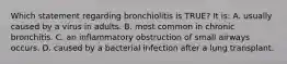 Which statement regarding bronchiolitis is TRUE? It is: A. usually caused by a virus in adults. B. most common in chronic bronchitis. C. an inflammatory obstruction of small airways occurs. D. caused by a bacterial infection after a lung transplant.