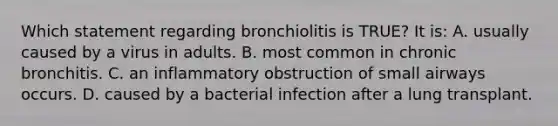 Which statement regarding bronchiolitis is TRUE? It is: A. usually caused by a virus in adults. B. most common in chronic bronchitis. C. an inflammatory obstruction of small airways occurs. D. caused by a bacterial infection after a lung transplant.