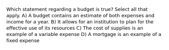 Which statement regarding a budget is true? Select all that apply. A) A budget contains an estimate of both expenses and income for a year. B) It allows for an institution to plan for the effective use of its resources C) The cost of supplies is an example of a variable expense D) A mortgage is an example of a fixed expense