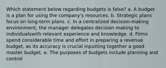 Which statement below regarding budgets is false? a. A budget is a plan for using the company's resources. b. Strategic plans focus on long-term plans. c. In a centralized decision-making environment, the manager delegates decision making to individualswith relevant experience and knowledge. d. Firms spend considerable time and effort in preparing a revenue budget, as its accuracy is crucial inputting together a good master budget. e. The purposes of budgets include planning and control