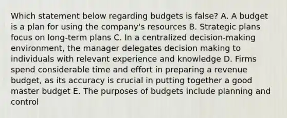 Which statement below regarding budgets is false? A. A budget is a plan for using the company's resources B. Strategic plans focus on long-term plans C. In a centralized decision-making environment, the manager delegates decision making to individuals with relevant experience and knowledge D. Firms spend considerable time and effort in preparing a revenue budget, as its accuracy is crucial in putting together a good master budget E. The purposes of budgets include planning and control