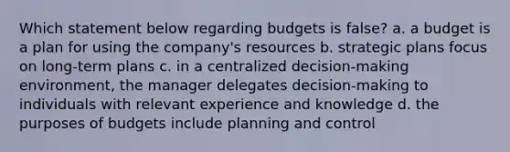 Which statement below regarding budgets is false? a. a budget is a plan for using the company's resources b. strategic plans focus on long-term plans c. in a centralized decision-making environment, the manager delegates decision-making to individuals with relevant experience and knowledge d. the purposes of budgets include planning and control