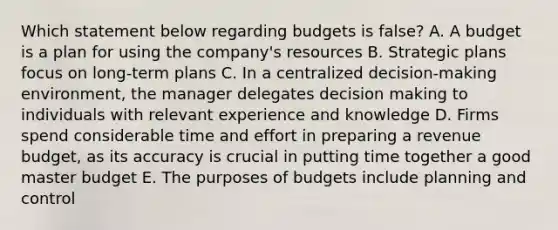 Which statement below regarding budgets is false? A. A budget is a plan for using the company's resources B. Strategic plans focus on long-term plans C. In a centralized decision-making environment, the manager delegates decision making to individuals with relevant experience and knowledge D. Firms spend considerable time and effort in preparing a revenue budget, as its accuracy is crucial in putting time together a good master budget E. The purposes of budgets include planning and control