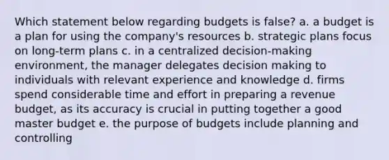 Which statement below regarding budgets is false? a. a budget is a plan for using the company's resources b. strategic plans focus on long-term plans c. in a centralized decision-making environment, the manager delegates decision making to individuals with relevant experience and knowledge d. firms spend considerable time and effort in preparing a revenue budget, as its accuracy is crucial in putting together a good master budget e. the purpose of budgets include planning and controlling