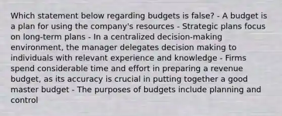 Which statement below regarding budgets is false? - A budget is a plan for using the company's resources - Strategic plans focus on long-term plans - In a centralized decision-making environment, the manager delegates decision making to individuals with relevant experience and knowledge - Firms spend considerable time and effort in preparing a revenue budget, as its accuracy is crucial in putting together a good master budget - The purposes of budgets include planning and control