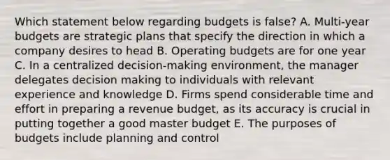 Which statement below regarding budgets is false? A. Multi-year budgets are strategic plans that specify the direction in which a company desires to head B. Operating budgets are for one year C. In a centralized decision-making environment, the manager delegates decision making to individuals with relevant experience and knowledge D. Firms spend considerable time and effort in preparing a revenue budget, as its accuracy is crucial in putting together a good master budget E. The purposes of budgets include planning and control