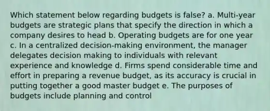 Which statement below regarding budgets is false? a. Multi-year budgets are strategic plans that specify the direction in which a company desires to head b. <a href='https://www.questionai.com/knowledge/kCAQj70Dv6-operating-budgets' class='anchor-knowledge'>operating budgets</a> are for one year c. In a centralized decision-making environment, the manager delegates <a href='https://www.questionai.com/knowledge/kuI1pP196d-decision-making' class='anchor-knowledge'>decision making</a> to individuals with relevant experience and knowledge d. Firms spend considerable time and effort in preparing a revenue budget, as its accuracy is crucial in putting together a good master budget e. The purposes of budgets include planning and control