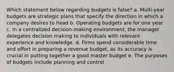 Which statement below regarding budgets is false? a. Multi-year budgets are strategic plans that specify the direction in which a company desires to head b. <a href='https://www.questionai.com/knowledge/kCAQj70Dv6-operating-budgets' class='anchor-knowledge'>operating budgets</a> are for one year c. In a centralized decision-making environment, the manager delegates <a href='https://www.questionai.com/knowledge/kuI1pP196d-decision-making' class='anchor-knowledge'>decision making</a> to individuals with relevant experience and knowledge. d. Firms spend considerable time and effort in preparing a revenue budget, as its accuracy is crucial in putting together a good master budget e. The purposes of budgets include planning and control