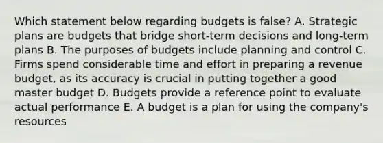 Which statement below regarding budgets is false? A. Strategic plans are budgets that bridge short-term decisions and long-term plans B. The purposes of budgets include planning and control C. Firms spend considerable time and effort in preparing a revenue budget, as its accuracy is crucial in putting together a good master budget D. Budgets provide a reference point to evaluate actual performance E. A budget is a plan for using the company's resources