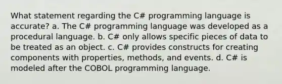 What statement regarding the C# programming language is accurate? a. The C# programming language was developed as a procedural language. b. C# only allows specific pieces of data to be treated as an object. c. C# provides constructs for creating components with properties, methods, and events. d. C# is modeled after the COBOL programming language.