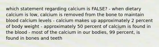 which statement regarding calcium is FALSE? - when dietary calcium is low, calcium is removed from the bone to maintain blood calcium levels - calcium makes up approximately 2 percent of body weight - approximately 50 percent of calcium is found in the blood - most of the calcium in our bodies, 99 percent, is found in bones and teeth