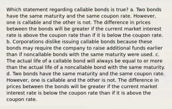 Which statement regarding callable bonds is true? a. Two bonds have the same maturity and the same coupon rate. However, one is callable and the other is not. The difference in prices between the bonds will be greater if the current market interest rate is above the coupon rate than if it is below the coupon rate. b. Corporations dislike issuing callable bonds because these bonds may require the company to raise additional funds earlier than if noncallable bonds with the same maturity were used. c. The actual life of a callable bond will always be equal to or more than the actual life of a noncallable bond with the same maturity. d. Two bonds have the same maturity and the same coupon rate. However, one is callable and the other is not. The difference in prices between the bonds will be greater if the current market interest rate is below the coupon rate than if it is above the coupon rate.