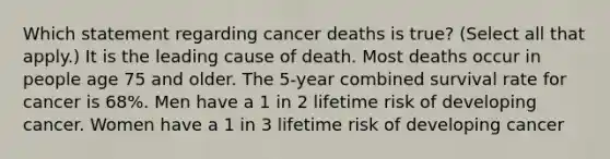 Which statement regarding cancer deaths is true? (Select all that apply.) It is the leading cause of death. Most deaths occur in people age 75 and older. The 5-year combined survival rate for cancer is 68%. Men have a 1 in 2 lifetime risk of developing cancer. Women have a 1 in 3 lifetime risk of developing cancer