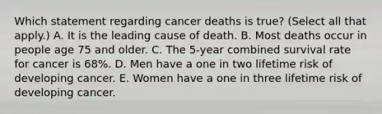 Which statement regarding cancer deaths is true? (Select all that apply.) A. It is the leading cause of death. B. Most deaths occur in people age 75 and older. C. The 5-year combined survival rate for cancer is 68%. D. Men have a one in two lifetime risk of developing cancer. E. Women have a one in three lifetime risk of developing cancer.