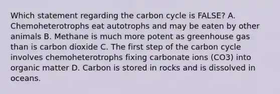 Which statement regarding the carbon cycle is FALSE? A. Chemoheterotrophs eat autotrophs and may be eaten by other animals B. Methane is much more potent as greenhouse gas than is carbon dioxide C. The first step of the carbon cycle involves chemoheterotrophs fixing carbonate ions (CO3) into organic matter D. Carbon is stored in rocks and is dissolved in oceans.