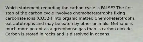 Which statement regarding the carbon cycle is FALSE? The first step of the carbon cycle involves chemoheterotrophs fixing carbonate ions (CO32-) into organic matter. Chemoheterotrophs eat autotrophs and may be eaten by other animals. Methane is much more potent as a greenhouse gas than is carbon dioxide. Carbon is stored in rocks and is dissolved in oceans.