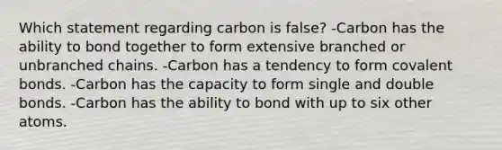 Which statement regarding carbon is false? -Carbon has the ability to bond together to form extensive branched or unbranched chains. -Carbon has a tendency to form covalent bonds. -Carbon has the capacity to form single and double bonds. -Carbon has the ability to bond with up to six other atoms.