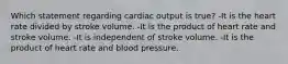 Which statement regarding cardiac output is true? -It is the heart rate divided by stroke volume. -It is the product of heart rate and stroke volume. -It is independent of stroke volume. -It is the product of heart rate and blood pressure.