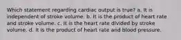 Which statement regarding cardiac output is true? a. It is independent of stroke volume. b. It is the product of heart rate and stroke volume. c. It is the heart rate divided by stroke volume. d. It is the product of heart rate and blood pressure.