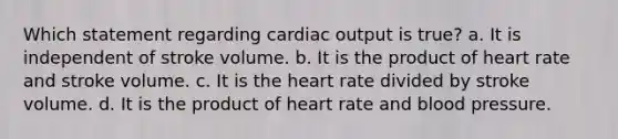 Which statement regarding <a href='https://www.questionai.com/knowledge/kyxUJGvw35-cardiac-output' class='anchor-knowledge'>cardiac output</a> is true? a. It is independent of stroke volume. b. It is the product of heart rate and stroke volume. c. It is <a href='https://www.questionai.com/knowledge/kya8ocqc6o-the-heart' class='anchor-knowledge'>the heart</a> rate divided by stroke volume. d. It is the product of heart rate and <a href='https://www.questionai.com/knowledge/kD0HacyPBr-blood-pressure' class='anchor-knowledge'>blood pressure</a>.