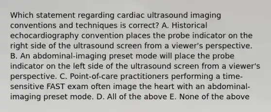 Which statement regarding cardiac ultrasound imaging conventions and techniques is correct? A. Historical echocardiography convention places the probe indicator on the right side of the ultrasound screen from a viewer's perspective. B. An abdominal-imaging preset mode will place the probe indicator on the left side of the ultrasound screen from a viewer's perspective. C. Point-of-care practitioners performing a time-sensitive FAST exam often image <a href='https://www.questionai.com/knowledge/kya8ocqc6o-the-heart' class='anchor-knowledge'>the heart</a> with an abdominal-imaging preset mode. D. All of the above E. None of the above