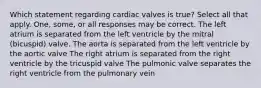 Which statement regarding cardiac valves is true? Select all that apply. One, some, or all responses may be correct. The left atrium is separated from the left ventricle by the mitral (bicuspid) valve. The aorta is separated from the left ventricle by the aortic valve The right atrium is separated from the right ventricle by the tricuspid valve The pulmonic valve separates the right ventricle from the pulmonary vein