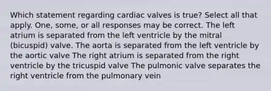 Which statement regarding cardiac valves is true? Select all that apply. One, some, or all responses may be correct. The left atrium is separated from the left ventricle by the mitral (bicuspid) valve. The aorta is separated from the left ventricle by the aortic valve The right atrium is separated from the right ventricle by the tricuspid valve The pulmonic valve separates the right ventricle from the pulmonary vein