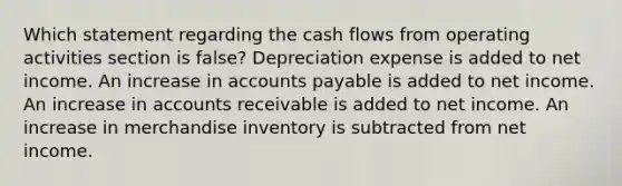 Which statement regarding the cash flows from operating activities section is false? Depreciation expense is added to net income. An increase in accounts payable is added to net income. An increase in accounts receivable is added to net income. An increase in merchandise inventory is subtracted from net income.