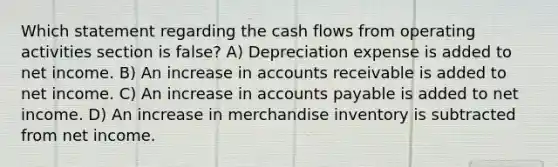 Which statement regarding the cash flows from operating activities section is false? A) Depreciation expense is added to net income. B) An increase in accounts receivable is added to net income. C) An increase in accounts payable is added to net income. D) An increase in merchandise inventory is subtracted from net income.