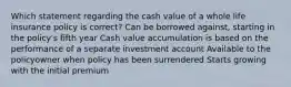 Which statement regarding the cash value of a whole life insurance policy is correct? Can be borrowed against, starting in the policy's fifth year Cash value accumulation is based on the performance of a separate investment account Available to the policyowner when policy has been surrendered Starts growing with the initial premium