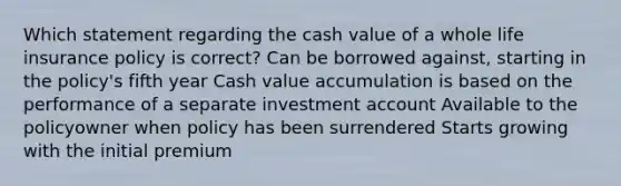 Which statement regarding the cash value of a whole life insurance policy is correct? Can be borrowed against, starting in the policy's fifth year Cash value accumulation is based on the performance of a separate investment account Available to the policyowner when policy has been surrendered Starts growing with the initial premium