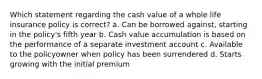 Which statement regarding the cash value of a whole life insurance policy is correct? a. Can be borrowed against, starting in the policy's fifth year b. Cash value accumulation is based on the performance of a separate investment account c. Available to the policyowner when policy has been surrendered d. Starts growing with the initial premium