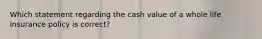 Which statement regarding the cash value of a whole life insurance policy is correct?