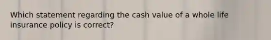 Which statement regarding the cash value of a whole life insurance policy is correct?