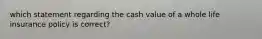 which statement regarding the cash value of a whole life insurance policy is correct?