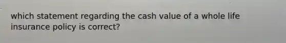 which statement regarding the cash value of a whole life insurance policy is correct?