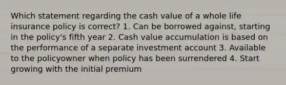 Which statement regarding the cash value of a whole life insurance policy is correct? 1. Can be borrowed against, starting in the policy's fifth year 2. Cash value accumulation is based on the performance of a separate investment account 3. Available to the policyowner when policy has been surrendered 4. Start growing with the initial premium