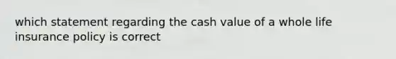 which statement regarding the cash value of a whole life insurance policy is correct