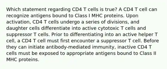 Which statement regarding CD4 T cells is true? A CD4 T cell can recognize antigens bound to Class I MHC proteins. Upon activation, CD4 T cells undergo a series of divisions, and daughter cells differentiate into active cytotoxic T cells and suppressor T cells. Prior to differentiating into an active helper T cell, a CD4 T cell must first encounter a suppressor T cell. Before they can initiate antibody-mediated immunity, inactive CD4 T cells must be exposed to appropriate antigens bound to Class II MHC proteins.