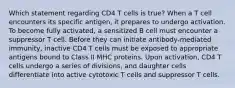 Which statement regarding CD4 T cells is true? When a T cell encounters its specific antigen, it prepares to undergo activation. To become fully activated, a sensitized B cell must encounter a suppressor T cell. Before they can initiate antibody-mediated immunity, inactive CD4 T cells must be exposed to appropriate antigens bound to Class II MHC proteins. Upon activation, CD4 T cells undergo a series of divisions, and daughter cells differentiate into active cytotoxic T cells and suppressor T cells.