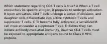 Which statement regarding CD4 T cells is true? A When a T cell encounters its specific antigen, it prepares to undergo activation. B Upon activation, CD4 T cells undergo a series of divisions, and daughter cells differentiate into active cytotoxic T cells and suppressor T cells. C To become fully activated, a sensitized B cell must encounter a suppressor T cell. D Before they can initiate antibody-mediated immunity, inactive CD4 T cells must be exposed to appropriate antigens bound to Class II MHC proteins.