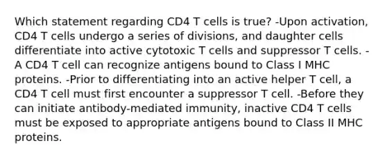 Which statement regarding CD4 T cells is true? -Upon activation, CD4 T cells undergo a series of divisions, and daughter cells differentiate into active cytotoxic T cells and suppressor T cells. -A CD4 T cell can recognize antigens bound to Class I MHC proteins. -Prior to differentiating into an active helper T cell, a CD4 T cell must first encounter a suppressor T cell. -Before they can initiate antibody-mediated immunity, inactive CD4 T cells must be exposed to appropriate antigens bound to Class II MHC proteins.