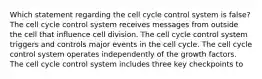 Which statement regarding the cell cycle control system is false? The cell cycle control system receives messages from outside the cell that influence cell division. The cell cycle control system triggers and controls major events in the cell cycle. The cell cycle control system operates independently of the growth factors. The cell cycle control system includes three key checkpoints to