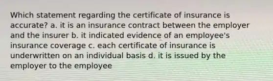 Which statement regarding the certificate of insurance is accurate? a. it is an insurance contract between the employer and the insurer b. it indicated evidence of an employee's insurance coverage c. each certificate of insurance is underwritten on an individual basis d. it is issued by the employer to the employee