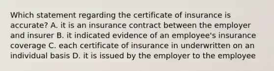 Which statement regarding the certificate of insurance is accurate? A. it is an insurance contract between the employer and insurer B. it indicated evidence of an employee's insurance coverage C. each certificate of insurance in underwritten on an individual basis D. it is issued by the employer to the employee