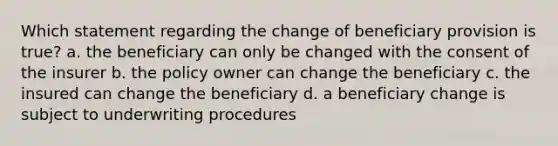 Which statement regarding the change of beneficiary provision is true? a. the beneficiary can only be changed with the consent of the insurer b. the policy owner can change the beneficiary c. the insured can change the beneficiary d. a beneficiary change is subject to underwriting procedures